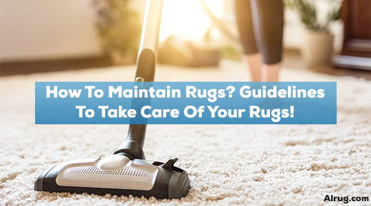 How to Maintain Rugs Guidelines to Take Care of Your Rugs!